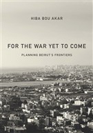 Hiba Bou Akar, For the War Yet To Come: Planning Beirut’s Frontiers (New Texts Out Now)
