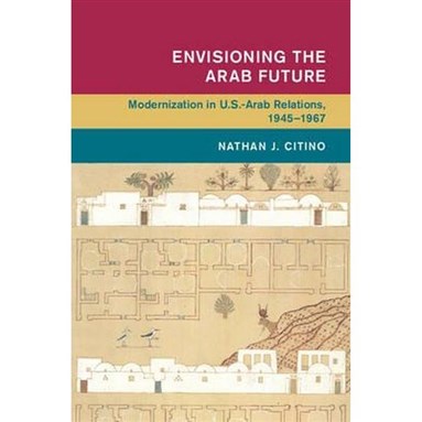 Nathan J. Citino, Envisioning the Arab Future: Modernization in U.S.-Arab Relations, 1945-1967 (New Texts Out Now)