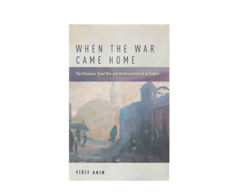 Yiğit Akın, When the War Came Home: The Ottomans' Great War and the Devastation of an Empire (New Texts Out Now)