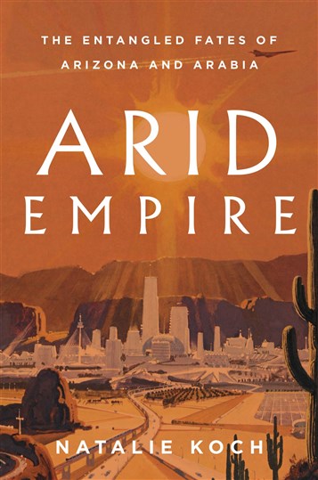 Natalie Koch, Arid Empire: The Entangled Fates of Arizona and Arabia (New Texts Out Now)